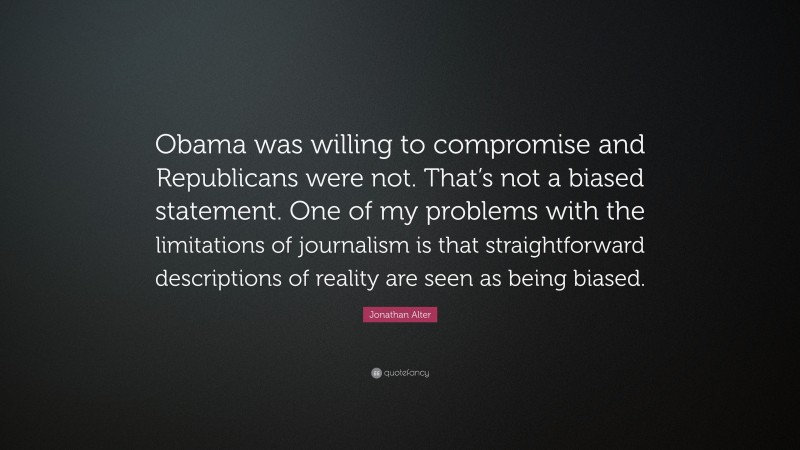 Jonathan Alter Quote: “Obama was willing to compromise and Republicans were not. That’s not a biased statement. One of my problems with the limitations of journalism is that straightforward descriptions of reality are seen as being biased.”