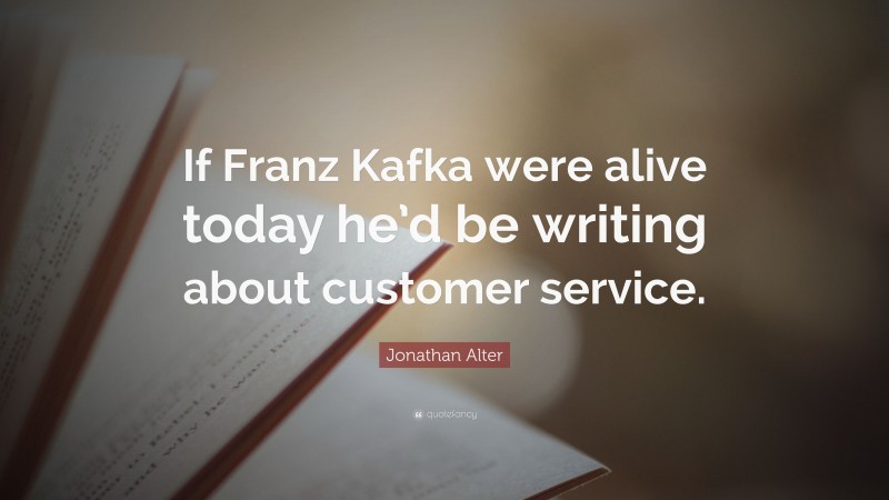 Jonathan Alter Quote: “If Franz Kafka were alive today he’d be writing about customer service.”