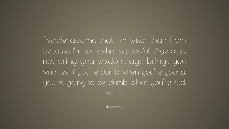 Estelle Getty Quote: “People assume that I’m wiser than I am because I’m somewhat successful. Age does not bring you wisdom, age brings you wrinkles. If you’re dumb when you’re young, you’re going to be dumb when you’re old.”