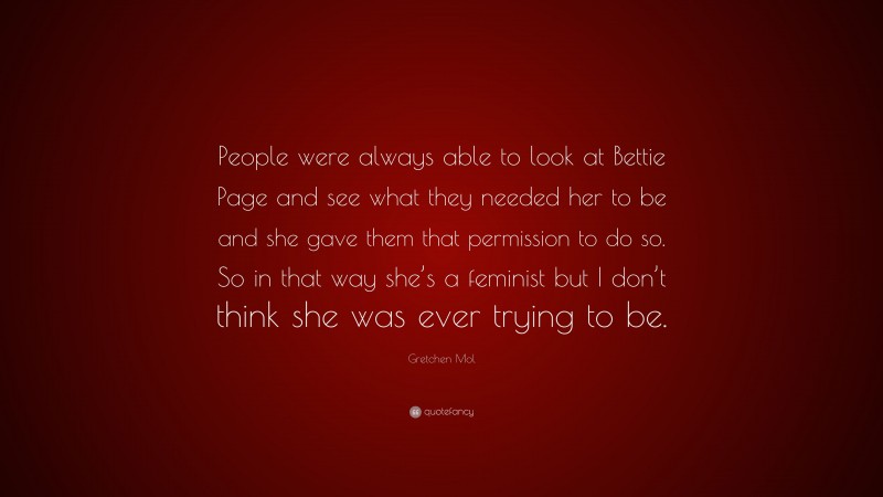 Gretchen Mol Quote: “People were always able to look at Bettie Page and see what they needed her to be and she gave them that permission to do so. So in that way she’s a feminist but I don’t think she was ever trying to be.”