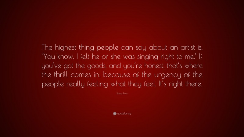 Steve Ross Quote: “The highest thing people can say about an artist is, ‘You know, I felt he or she was singing right to me.’ If you’ve got the goods, and you’re honest, that’s where the thrill comes in, because of the urgency of the people really feeling what they feel. It’s right there.”
