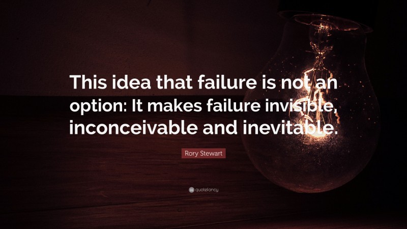Rory Stewart Quote: “This idea that failure is not an option: It makes failure invisible, inconceivable and inevitable.”