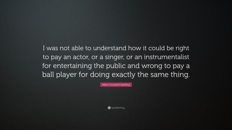 Albert Goodwill Spalding Quote: “I was not able to understand how it could be right to pay an actor, or a singer, or an instrumentalist for entertaining the public and wrong to pay a ball player for doing exactly the same thing.”