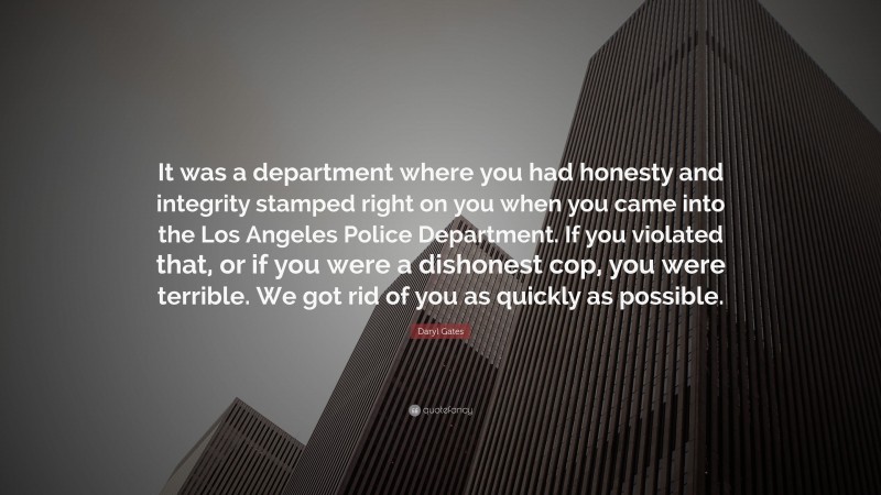 Daryl Gates Quote: “It was a department where you had honesty and integrity stamped right on you when you came into the Los Angeles Police Department. If you violated that, or if you were a dishonest cop, you were terrible. We got rid of you as quickly as possible.”