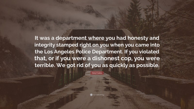 Daryl Gates Quote: “It was a department where you had honesty and integrity stamped right on you when you came into the Los Angeles Police Department. If you violated that, or if you were a dishonest cop, you were terrible. We got rid of you as quickly as possible.”