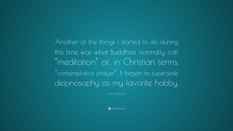 Sara Maitland Quote: “Another of the things I started to do during this time was what Buddhists normally call “meditation” or, in Christian terms, “contemplative prayer”. It began to supersede deipnosophy as my favorite hobby.”