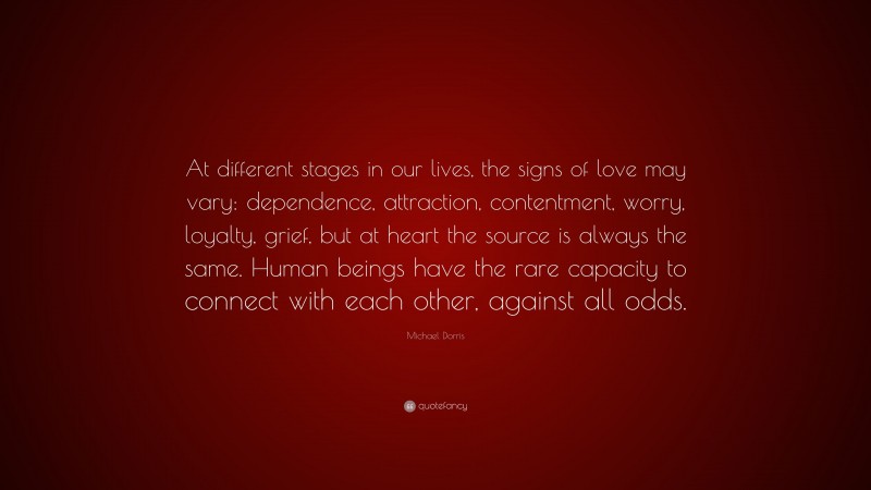 Michael Dorris Quote: “At different stages in our lives, the signs of love may vary: dependence, attraction, contentment, worry, loyalty, grief, but at heart the source is always the same. Human beings have the rare capacity to connect with each other, against all odds.”