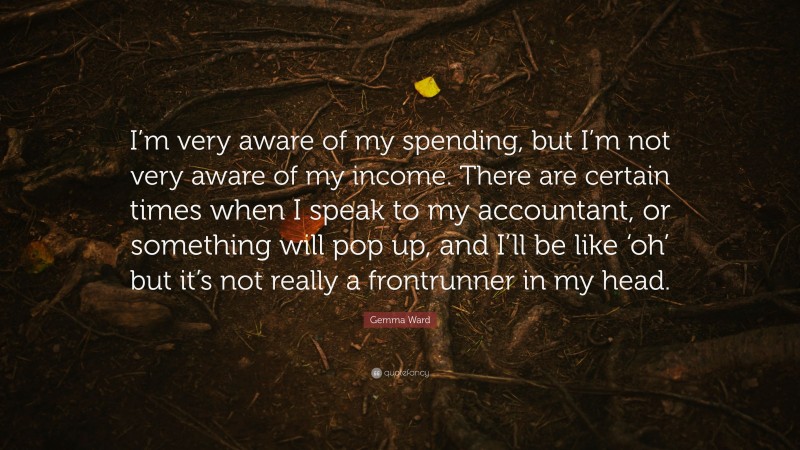 Gemma Ward Quote: “I’m very aware of my spending, but I’m not very aware of my income. There are certain times when I speak to my accountant, or something will pop up, and I’ll be like ‘oh’ but it’s not really a frontrunner in my head.”