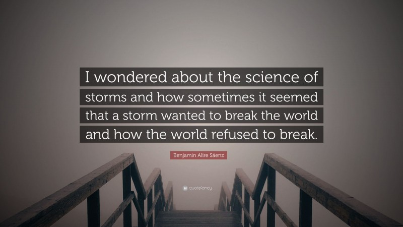 Benjamin Alire Sáenz Quote: “I wondered about the science of storms and how sometimes it seemed that a storm wanted to break the world and how the world refused to break.”