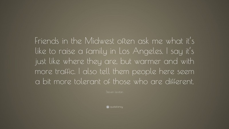 Steven Levitan Quote: “Friends in the Midwest often ask me what it’s like to raise a family in Los Angeles. I say it’s just like where they are, but warmer and with more traffic. I also tell them people here seem a bit more tolerant of those who are different.”
