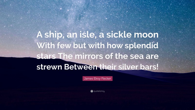 James Elroy Flecker Quote: “A ship, an isle, a sickle moon With few but with how splendid stars The mirrors of the sea are strewn Between their silver bars!”