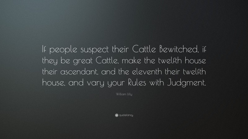 William Lilly Quote: “If people suspect their Cattle Bewitched, if they be great Cattle, make the twelfth house their ascendant, and the eleventh their twelfth house, and vary your Rules with Judgment.”