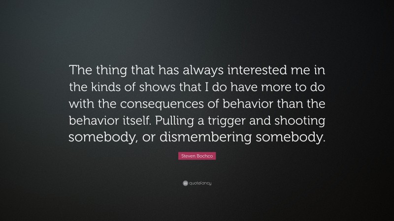 Steven Bochco Quote: “The thing that has always interested me in the kinds of shows that I do have more to do with the consequences of behavior than the behavior itself. Pulling a trigger and shooting somebody, or dismembering somebody.”