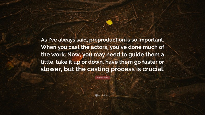 Robert Wise Quote: “As I’ve always said, preproduction is so important. When you cast the actors, you’ve done much of the work. Now, you may need to guide them a little, take it up or down, have them go faster or slower, but the casting process is crucial.”