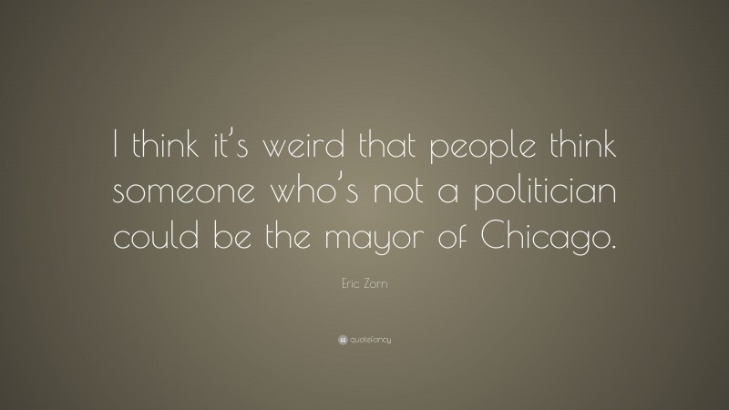 Eric Zorn Quote: “I think it’s weird that people think someone who’s not a politician could be the mayor of Chicago.”