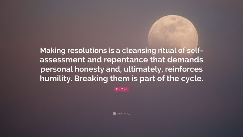Eric Zorn Quote: “Making resolutions is a cleansing ritual of self-assessment and repentance that demands personal honesty and, ultimately, reinforces humility. Breaking them is part of the cycle.”
