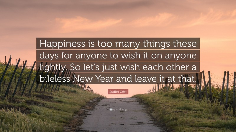 Judith Crist Quote: “Happiness is too many things these days for anyone to wish it on anyone lightly. So let’s just wish each other a bileless New Year and leave it at that.”