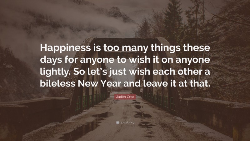 Judith Crist Quote: “Happiness is too many things these days for anyone to wish it on anyone lightly. So let’s just wish each other a bileless New Year and leave it at that.”
