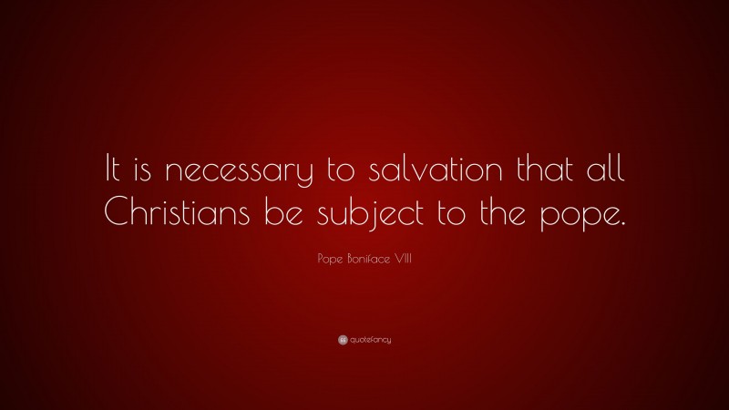 Pope Boniface VIII Quote: “It is necessary to salvation that all Christians be subject to the pope.”