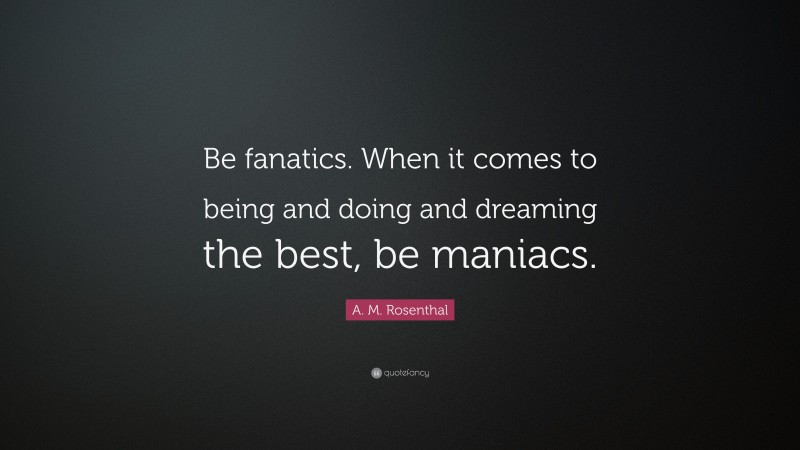 A. M. Rosenthal Quote: “Be fanatics. When it comes to being and doing and dreaming the best, be maniacs.”