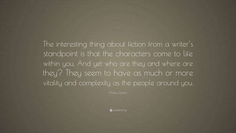 Whitley Strieber Quote: “The interesting thing about fiction from a writer’s standpoint is that the characters come to life within you. And yet who are they and where are they? They seem to have as much or more vitality and complexity as the people around you.”