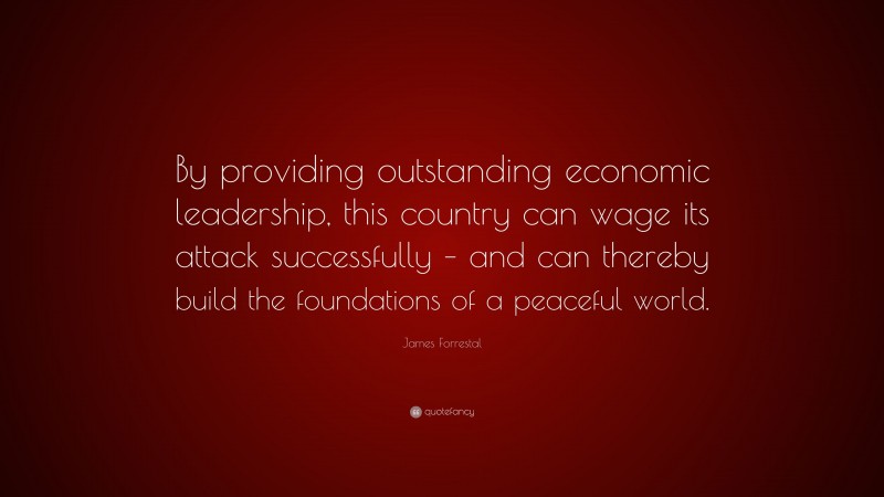 James Forrestal Quote: “By providing outstanding economic leadership, this country can wage its attack successfully – and can thereby build the foundations of a peaceful world.”