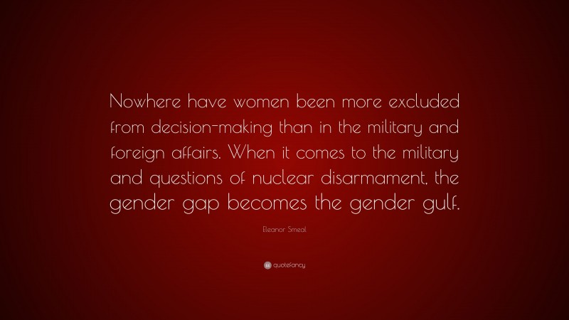 Eleanor Smeal Quote: “Nowhere have women been more excluded from decision-making than in the military and foreign affairs. When it comes to the military and questions of nuclear disarmament, the gender gap becomes the gender gulf.”