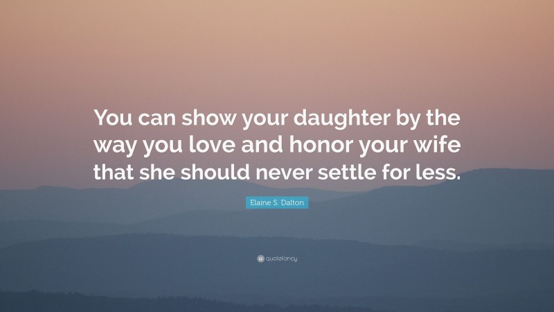 Elaine S. Dalton Quote: “You can show your daughter by the way you love and honor your wife that she should never settle for less.”