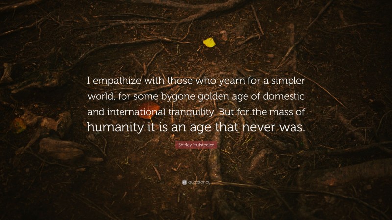 Shirley Hufstedler Quote: “I empathize with those who yearn for a simpler world, for some bygone golden age of domestic and international tranquility. But for the mass of humanity it is an age that never was.”