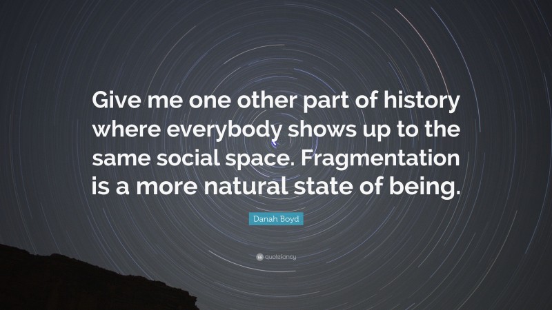 Danah Boyd Quote: “Give me one other part of history where everybody shows up to the same social space. Fragmentation is a more natural state of being.”