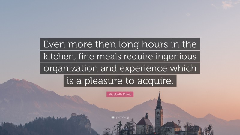 Elizabeth David Quote: “Even more then long hours in the kitchen, fine meals require ingenious organization and experience which is a pleasure to acquire.”