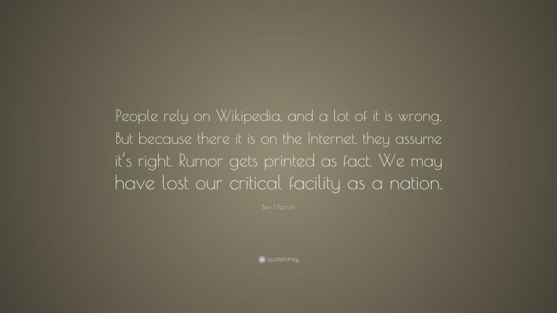 Ben Mezrich Quote: “People rely on Wikipedia, and a lot of it is wrong. But because there it is on the Internet, they assume it’s right. Rumor gets printed as fact. We may have lost our critical facility as a nation.”