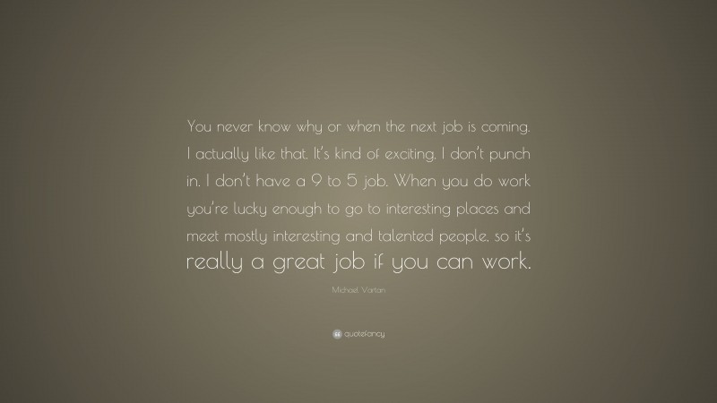 Michael Vartan Quote: “You never know why or when the next job is coming. I actually like that. It’s kind of exciting. I don’t punch in. I don’t have a 9 to 5 job. When you do work you’re lucky enough to go to interesting places and meet mostly interesting and talented people, so it’s really a great job if you can work.”