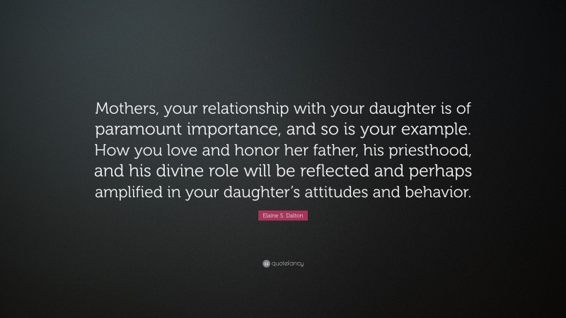 Elaine S. Dalton Quote: “Mothers, your relationship with your daughter is of paramount importance, and so is your example. How you love and honor her father, his priesthood, and his divine role will be reflected and perhaps amplified in your daughter’s attitudes and behavior.”