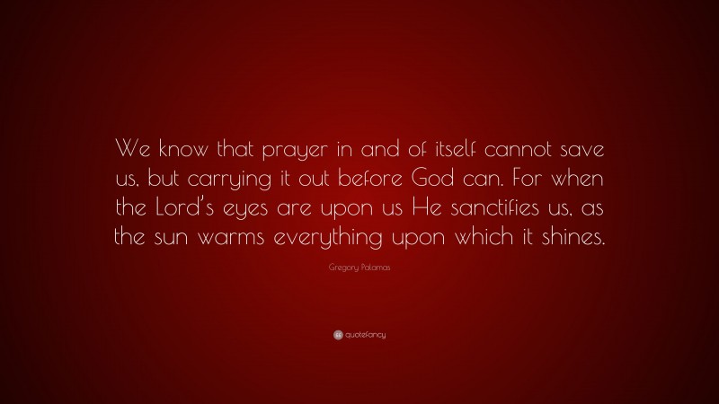 Gregory Palamas Quote: “We know that prayer in and of itself cannot save us, but carrying it out before God can. For when the Lord’s eyes are upon us He sanctifies us, as the sun warms everything upon which it shines.”