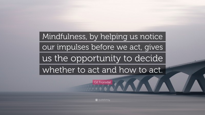 Gil Fronsdal Quote: “Mindfulness, by helping us notice our impulses before we act, gives us the opportunity to decide whether to act and how to act.”