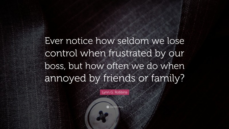 Lynn G. Robbins Quote: “Ever notice how seldom we lose control when frustrated by our boss, but how often we do when annoyed by friends or family?”