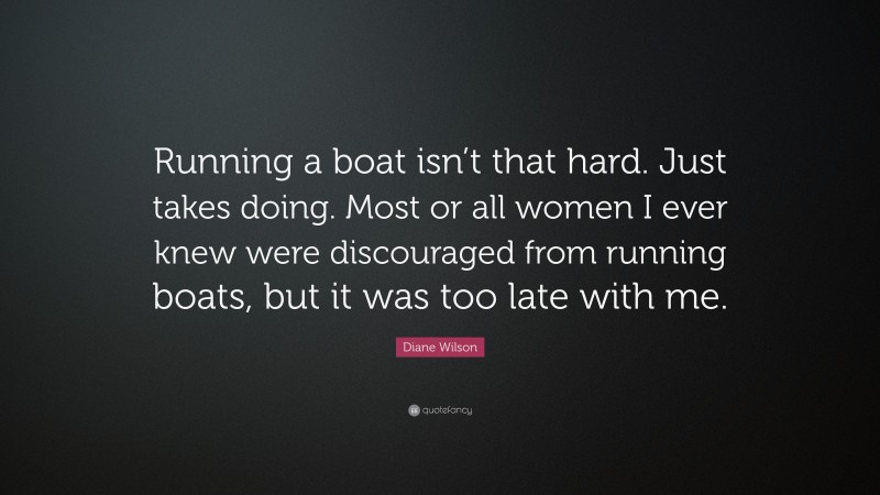Diane Wilson Quote: “Running a boat isn’t that hard. Just takes doing. Most or all women I ever knew were discouraged from running boats, but it was too late with me.”