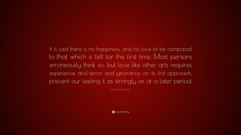 Lady Caroline Lamb Quote: “It is said there is no happiness, and no love to be compared to that which is felt for the first time. Most persons erroneously think so; but love like other arts requires experience, and terror and ignorance, on its first approach, prevent our feeling it as strongly as at a later period.”