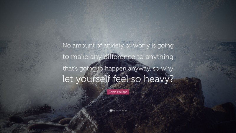 John Phillips Quote: “No amount of anxiety or worry is going to make any difference to anything that’s going to happen anyway, so why let yourself feel so heavy?”