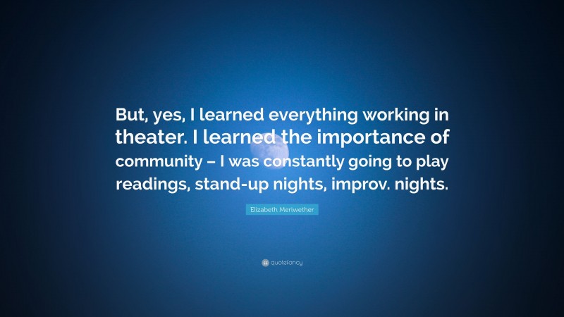 Elizabeth Meriwether Quote: “But, yes, I learned everything working in theater. I learned the importance of community – I was constantly going to play readings, stand-up nights, improv. nights.”