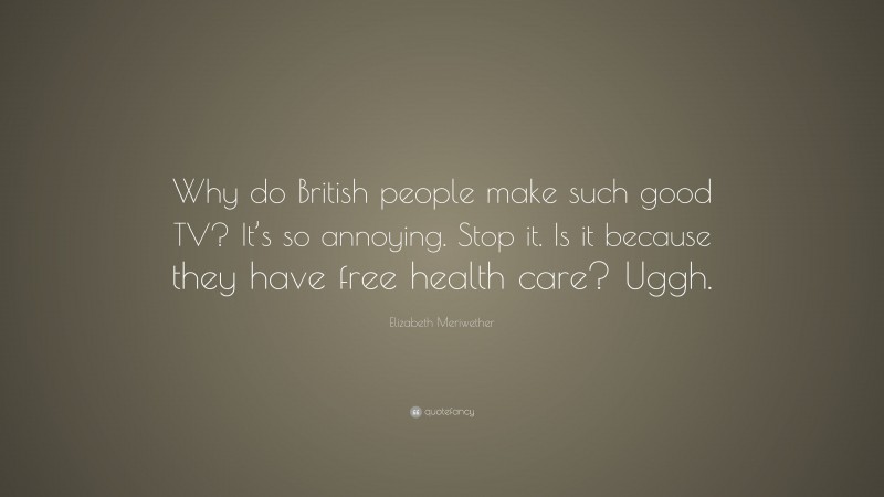 Elizabeth Meriwether Quote: “Why do British people make such good TV? It’s so annoying. Stop it. Is it because they have free health care? Uggh.”