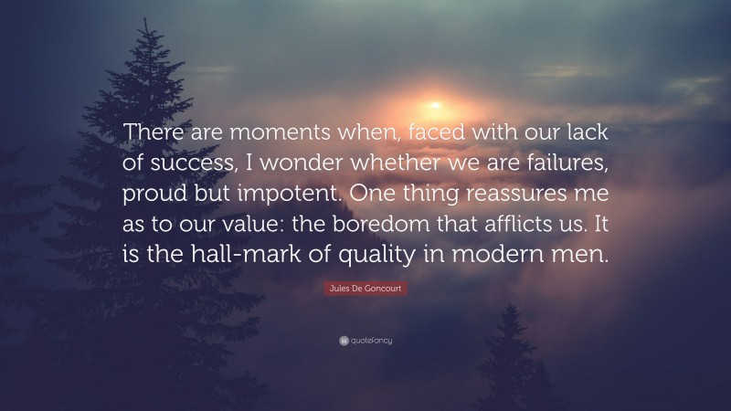 Jules De Goncourt Quote: “There are moments when, faced with our lack of success, I wonder whether we are failures, proud but impotent. One thing reassures me as to our value: the boredom that afflicts us. It is the hall-mark of quality in modern men.”