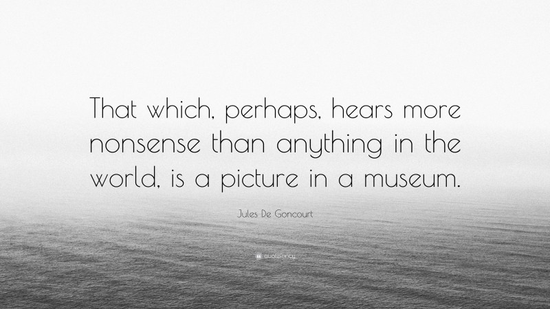 Jules De Goncourt Quote: “That which, perhaps, hears more nonsense than anything in the world, is a picture in a museum.”