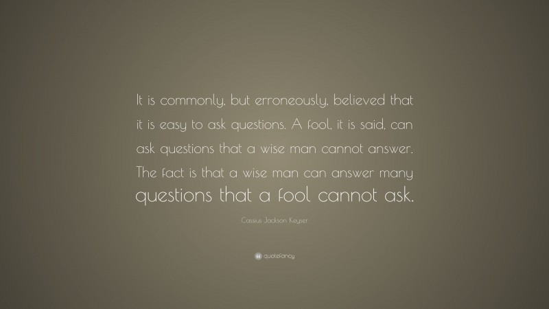 Cassius Jackson Keyser Quote: “It is commonly, but erroneously, believed that it is easy to ask questions. A fool, it is said, can ask questions that a wise man cannot answer. The fact is that a wise man can answer many questions that a fool cannot ask.”