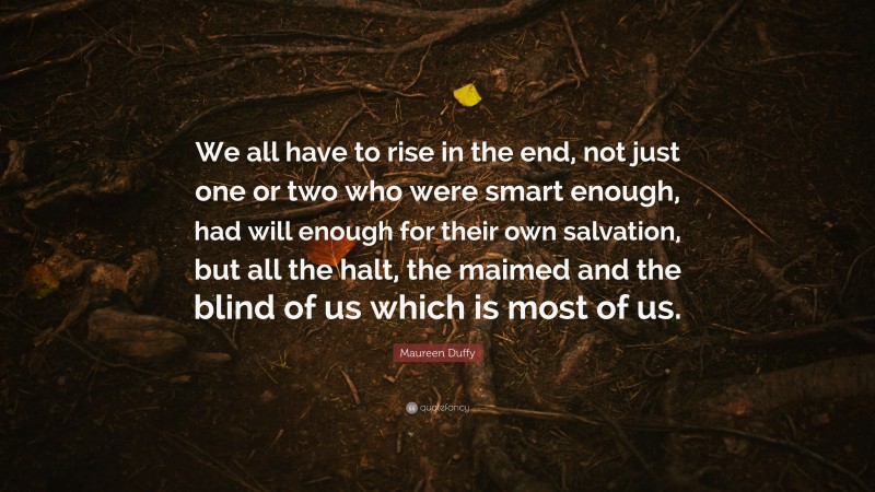 Maureen Duffy Quote: “We all have to rise in the end, not just one or two who were smart enough, had will enough for their own salvation, but all the halt, the maimed and the blind of us which is most of us.”