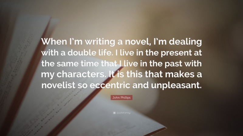John Phillips Quote: “When I’m writing a novel, I’m dealing with a double life. I live in the present at the same time that I live in the past with my characters. It is this that makes a novelist so eccentric and unpleasant.”