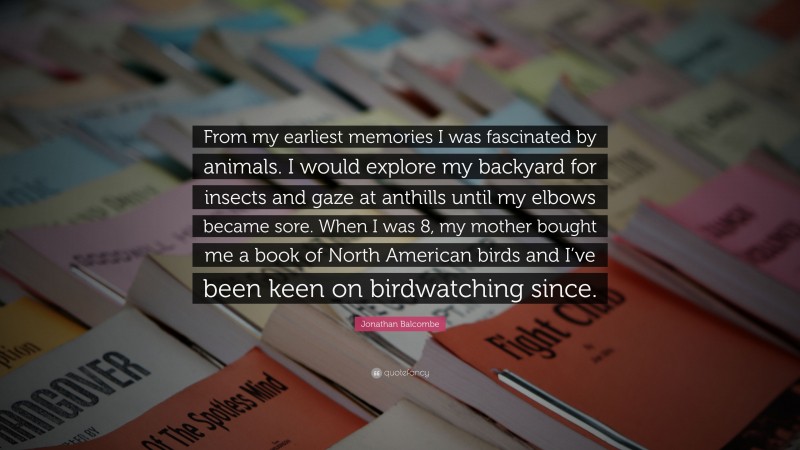 Jonathan Balcombe Quote: “From my earliest memories I was fascinated by animals. I would explore my backyard for insects and gaze at anthills until my elbows became sore. When I was 8, my mother bought me a book of North American birds and I’ve been keen on birdwatching since.”