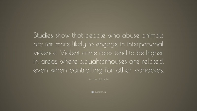 Jonathan Balcombe Quote: “Studies show that people who abuse animals are far more likely to engage in interpersonal violence. Violent crime rates tend to be higher in areas where slaughterhouses are related, even when controlling for other variables.”