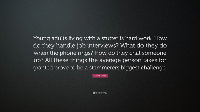 Gareth Gates Quote: “Young adults living with a stutter is hard work. How do they handle job interviews? What do they do when the phone rings? How do they chat someone up? All these things the average person takes for granted prove to be a stammerers biggest challenge.”